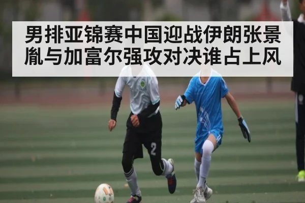 男排亚锦赛中国迎战伊朗张景胤与加富尔强攻对决谁占上风