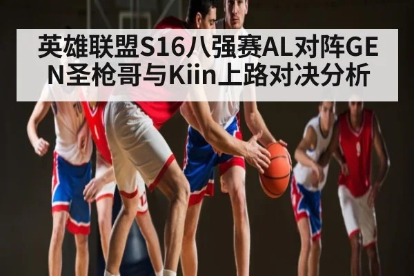 英雄联盟S16八强赛AL对阵GEN圣枪哥与Kiin上路对决分析
