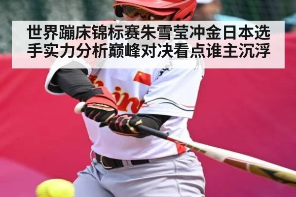 世界蹦床锦标赛朱雪莹冲金日本选手实力分析巅峰对决看点谁主沉浮