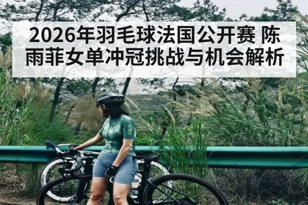 2026年羽毛球法国公开赛 陈雨菲女单冲冠挑战与机会解析