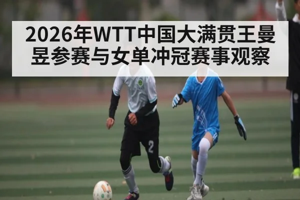 2026年WTT中国大满贯王曼昱参赛与女单冲冠赛事观察